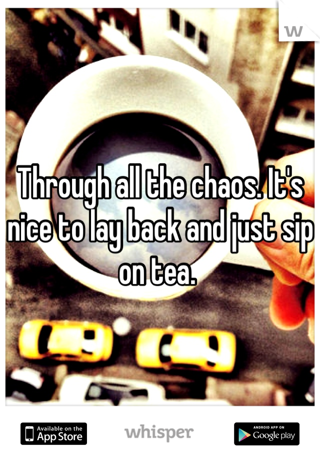 Through all the chaos. It's nice to lay back and just sip on tea. 