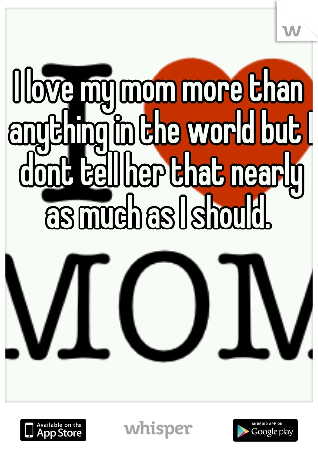 I love my mom more than anything in the world but I dont tell her that nearly as much as I should. 