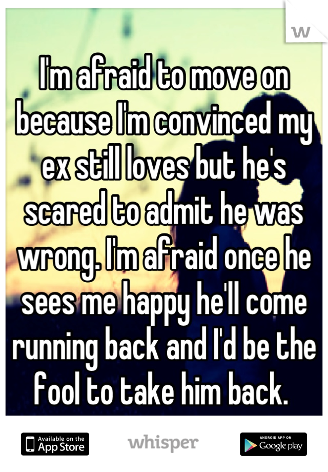 I'm afraid to move on because I'm convinced my ex still loves but he's scared to admit he was wrong. I'm afraid once he sees me happy he'll come running back and I'd be the fool to take him back. 
