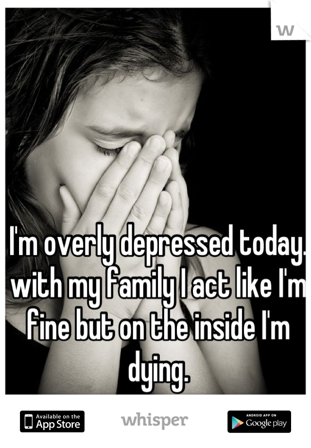 I'm overly depressed today. with my family I act like I'm fine but on the inside I'm dying.