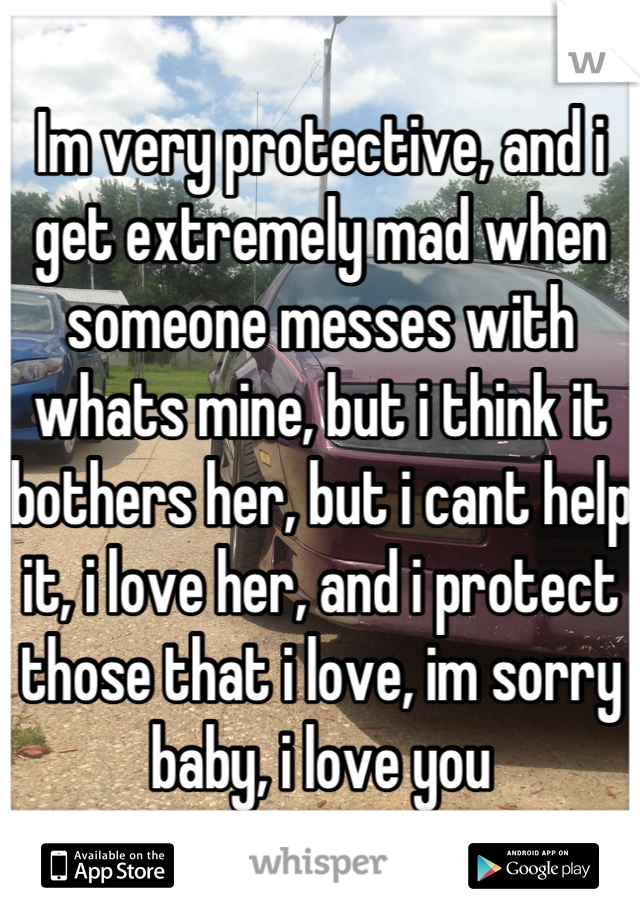 Im very protective, and i get extremely mad when someone messes with whats mine, but i think it bothers her, but i cant help it, i love her, and i protect those that i love, im sorry baby, i love you