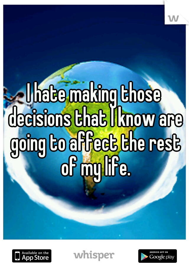 I hate making those decisions that I know are going to affect the rest of my life.