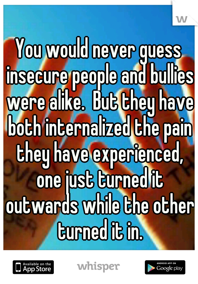 You would never guess insecure people and bullies were alike.  But they have both internalized the pain they have experienced, one just turned it outwards while the other turned it in.