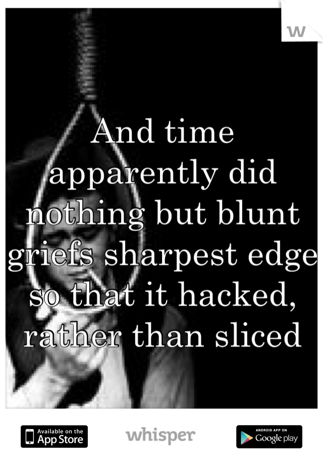 And time apparently did nothing but blunt griefs sharpest edge so that it hacked, rather than sliced