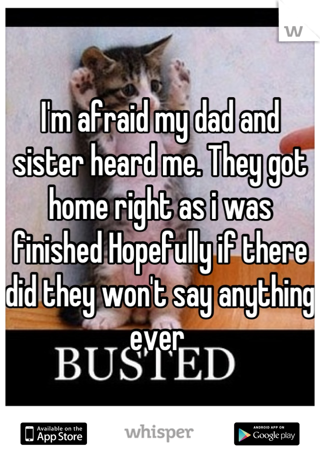I'm afraid my dad and sister heard me. They got home right as i was finished Hopefully if there did they won't say anything ever 