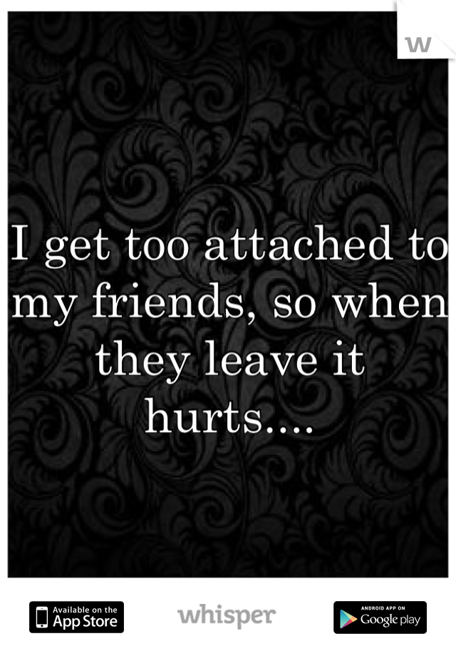 I get too attached to my friends, so when they leave it hurts....