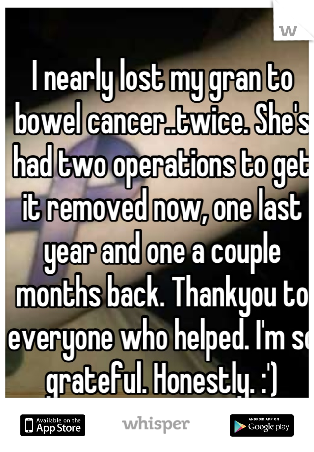 I nearly lost my gran to bowel cancer..twice. She's had two operations to get it removed now, one last year and one a couple months back. Thankyou to everyone who helped. I'm so grateful. Honestly. :')