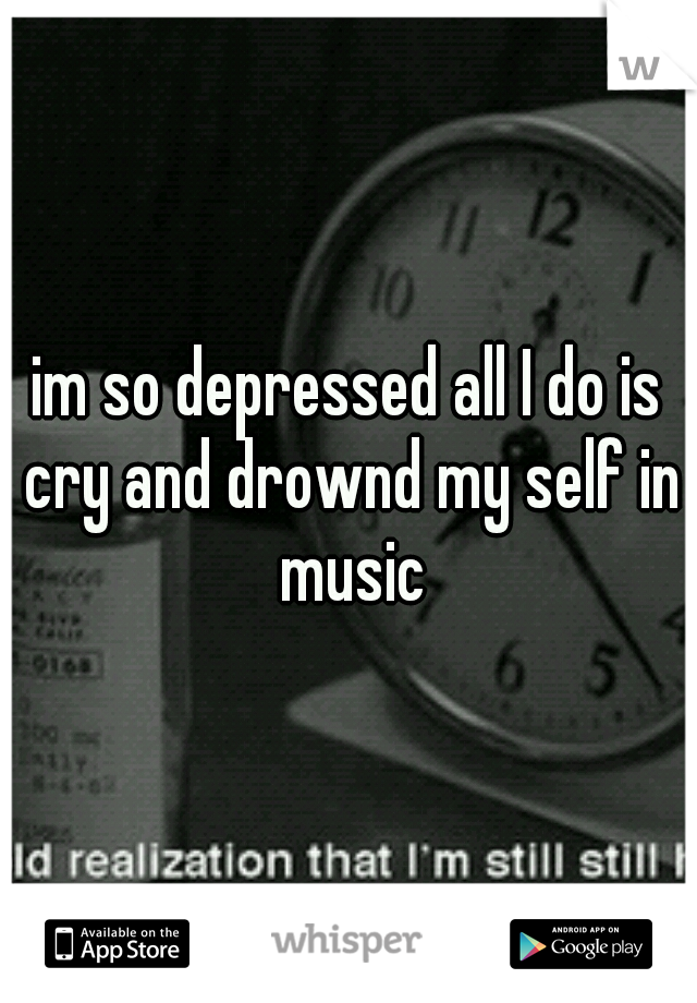 im so depressed all I do is cry and drownd my self in music