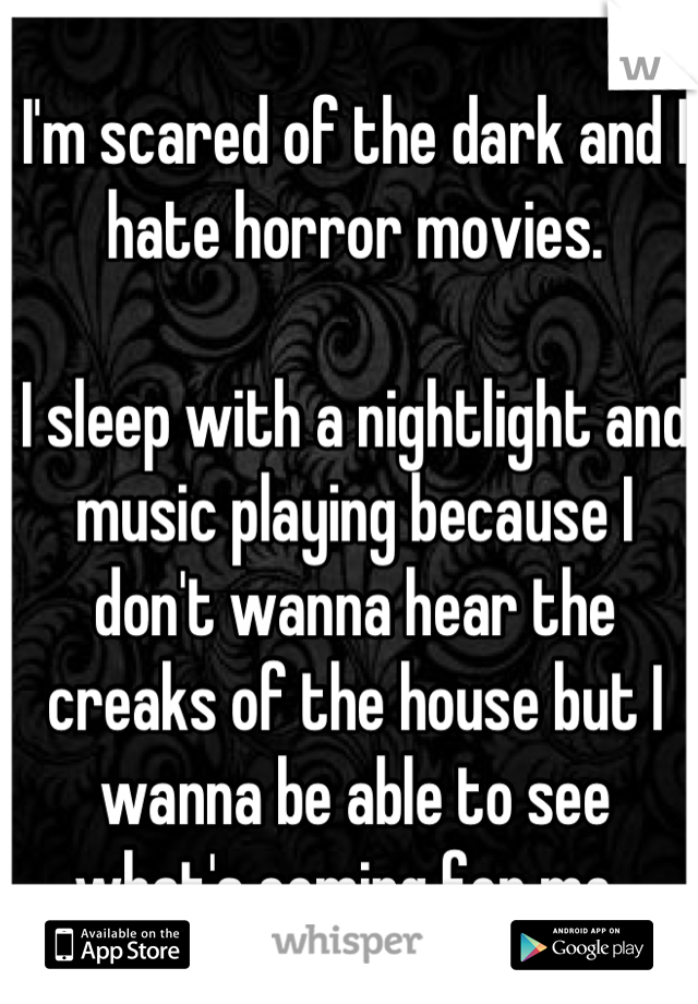 I'm scared of the dark and I hate horror movies. 

I sleep with a nightlight and music playing because I don't wanna hear the creaks of the house but I wanna be able to see what's coming for me. 
