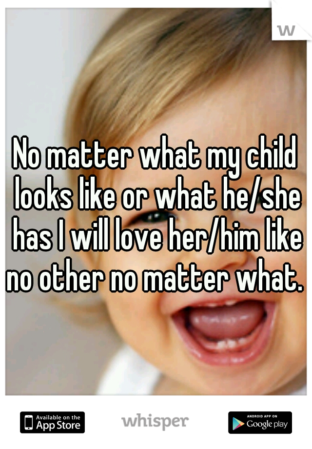 No matter what my child looks like or what he/she has I will love her/him like no other no matter what. 