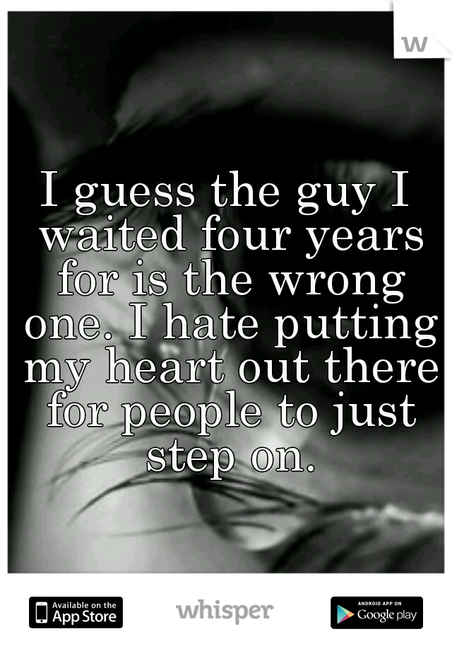 I guess the guy I waited four years for is the wrong one. I hate putting my heart out there for people to just step on.