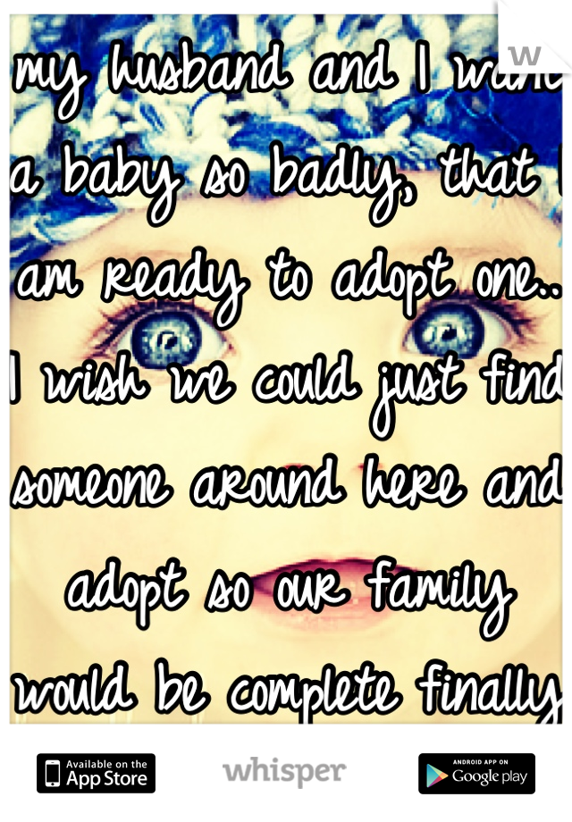 my husband and I want a baby so badly, that I am ready to adopt one.. I wish we could just find someone around here and adopt so our family would be complete finally <3