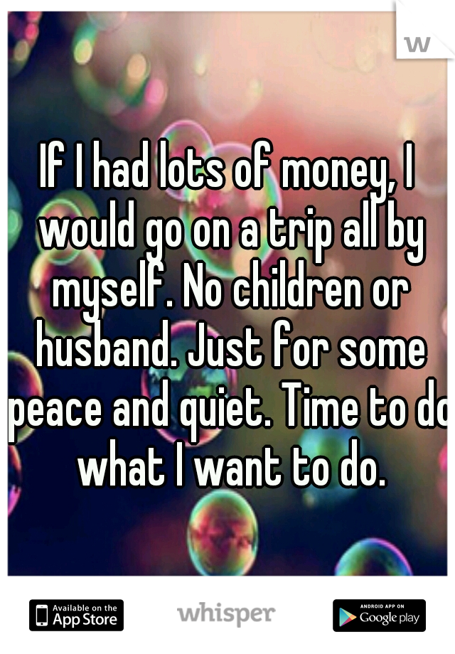 If I had lots of money, I would go on a trip all by myself. No children or husband. Just for some peace and quiet. Time to do what I want to do.