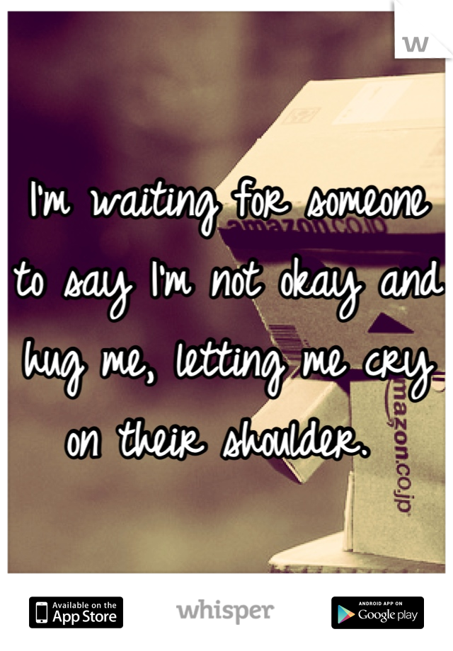 I'm waiting for someone to say I'm not okay and hug me, letting me cry on their shoulder. 