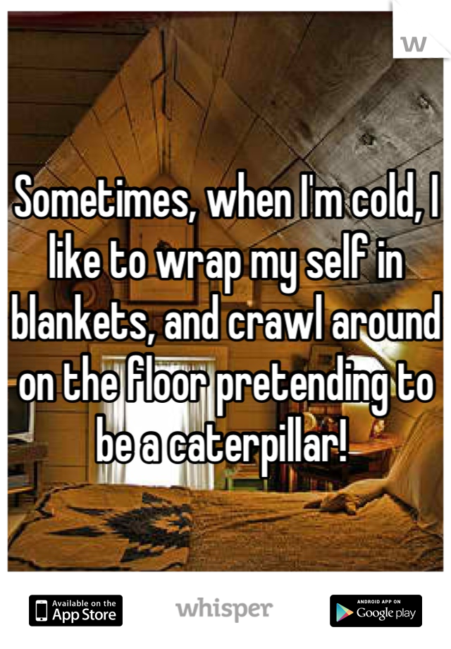 Sometimes, when I'm cold, I like to wrap my self in blankets, and crawl around on the floor pretending to be a caterpillar! 
