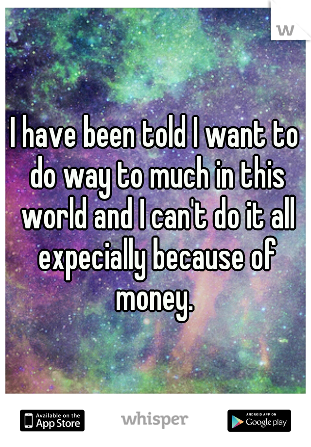 I have been told I want to do way to much in this world and I can't do it all expecially because of money. 