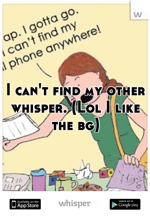 I can't find my other whisper. (Lol I like the bg)