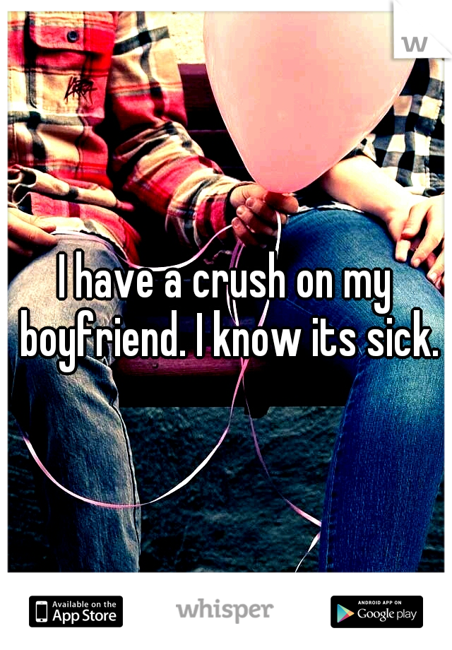I have a crush on my boyfriend. I know its sick.