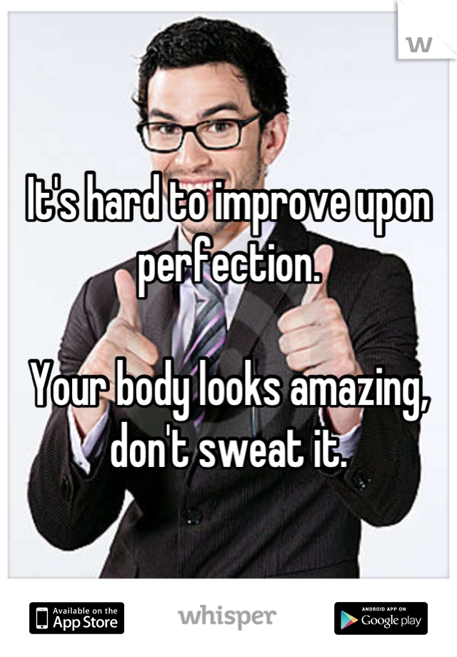 It's hard to improve upon perfection.

Your body looks amazing, don't sweat it.