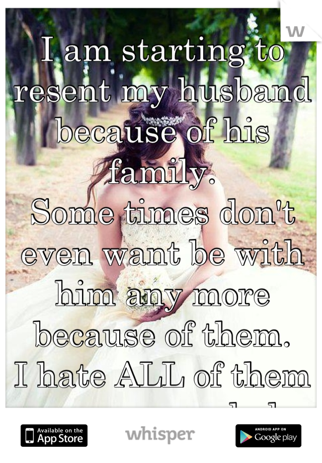 I am starting to resent my husband because of his family. 
Some times don't even want be with him any more because of them.
I hate ALL of them even more each day