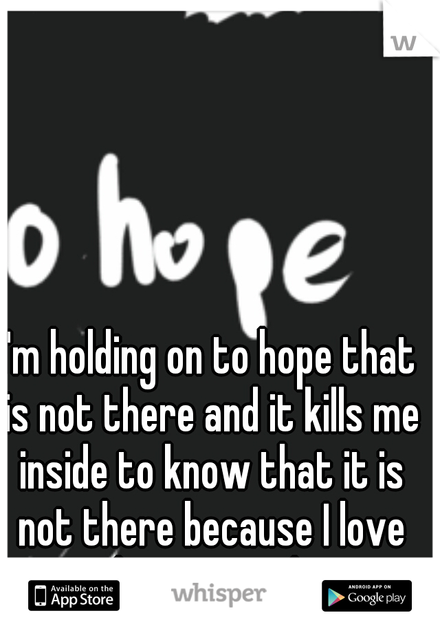 I'm holding on to hope that is not there and it kills me inside to know that it is not there because I love him so much