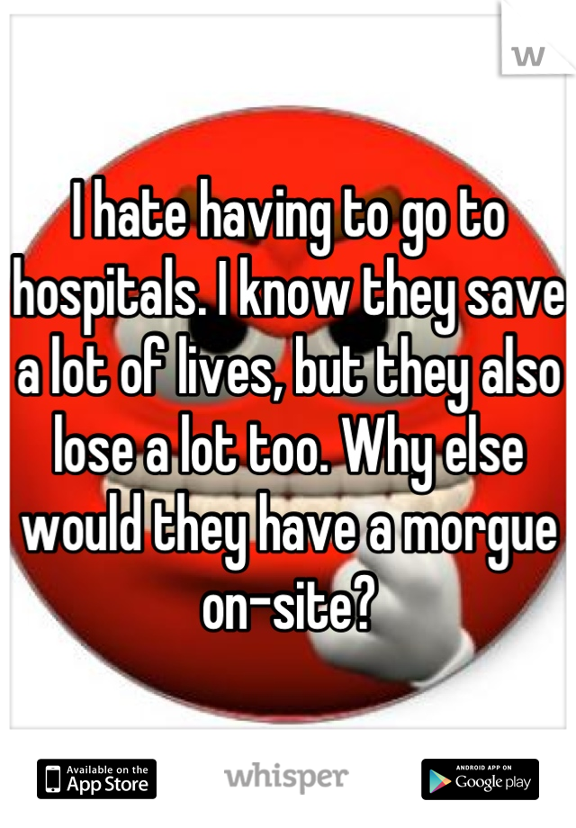 I hate having to go to hospitals. I know they save a lot of lives, but they also lose a lot too. Why else would they have a morgue on-site?