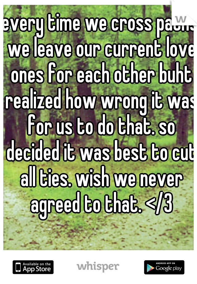 every time we cross paths we leave our current love ones for each other buht realized how wrong it was for us to do that. so decided it was best to cut all ties. wish we never agreed to that. </3