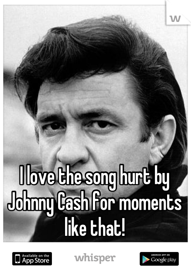 I love the song hurt by Johnny Cash for moments like that!