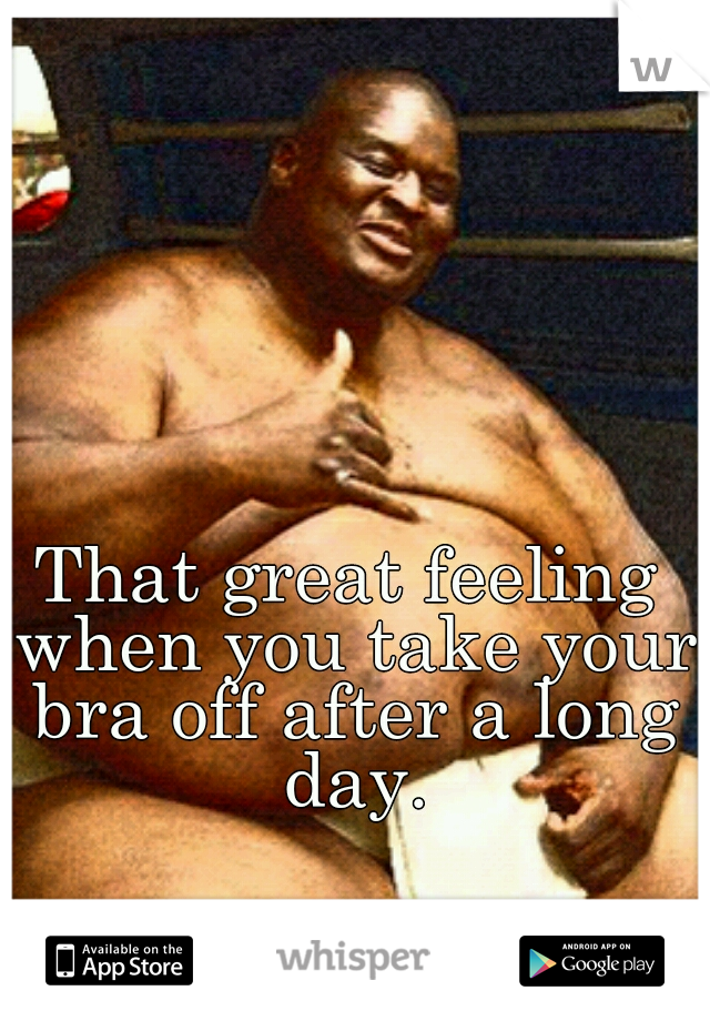 That great feeling when you take your bra off after a long day.