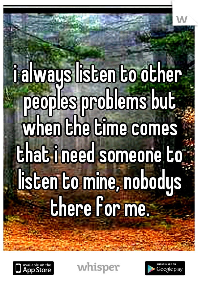 i always listen to other peoples problems but when the time comes that i need someone to listen to mine, nobodys there for me.