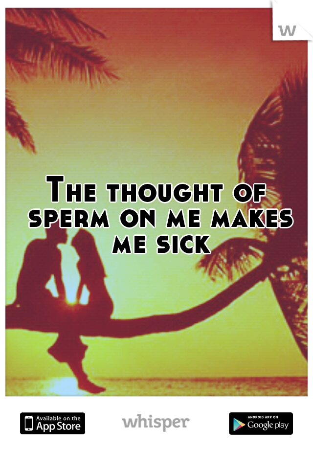 The thought of sperm on me makes me sick