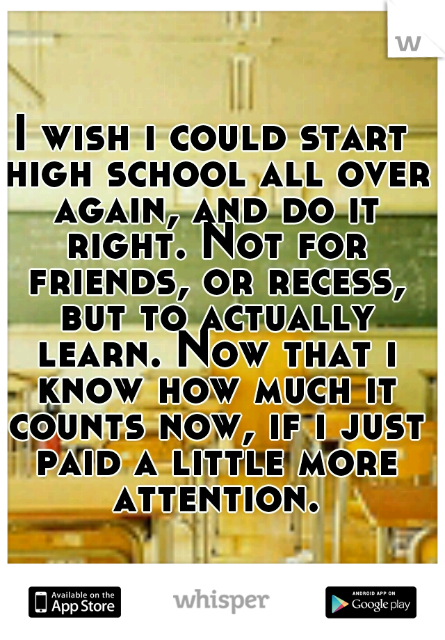 I wish i could start high school all over again, and do it right. Not for friends, or recess, but to actually learn. Now that i know how much it counts now, if i just paid a little more attention.