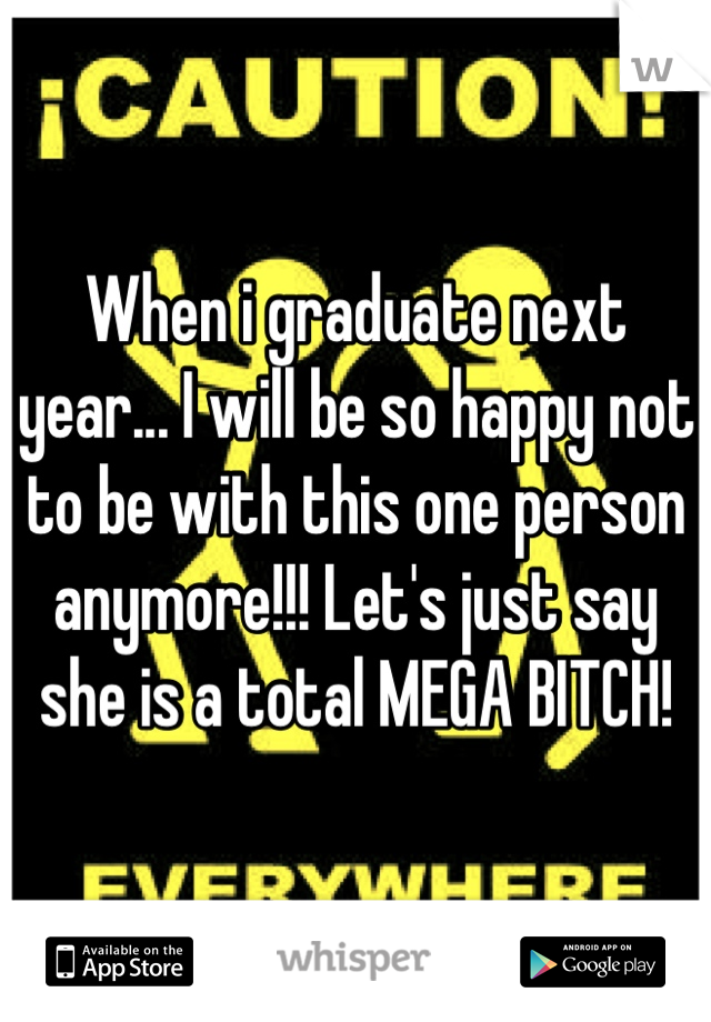 When i graduate next year... I will be so happy not to be with this one person anymore!!! Let's just say she is a total MEGA BITCH!
