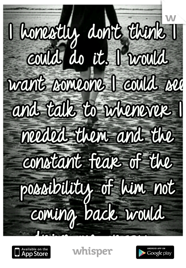 I honestly don't think I could do it. I would want someone I could see and talk to whenever I needed them and the constant fear of the possibility of him not coming back would drive me crazy...