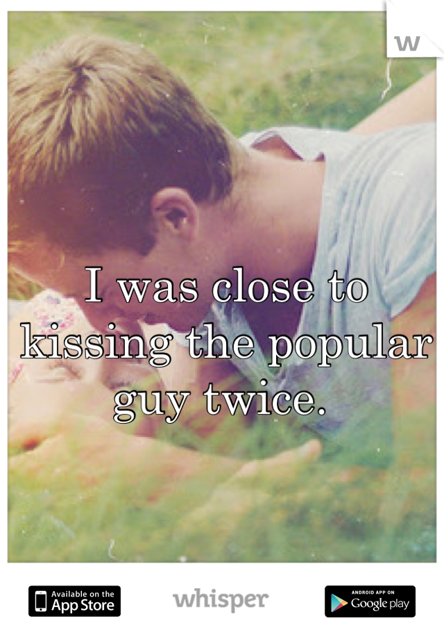 I was close to kissing the popular guy twice. 