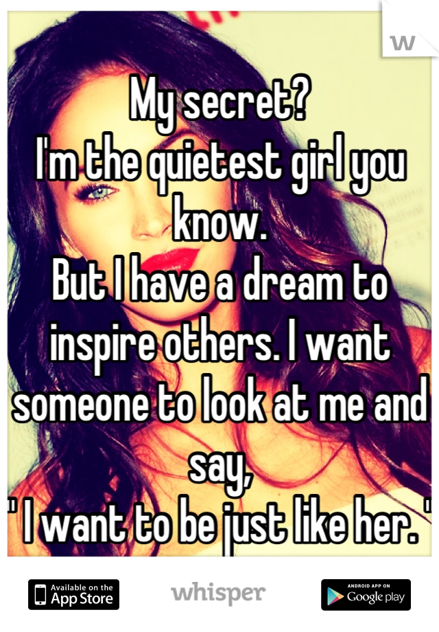My secret? 
I'm the quietest girl you know.
But I have a dream to inspire others. I want someone to look at me and say, 
" I want to be just like her. "