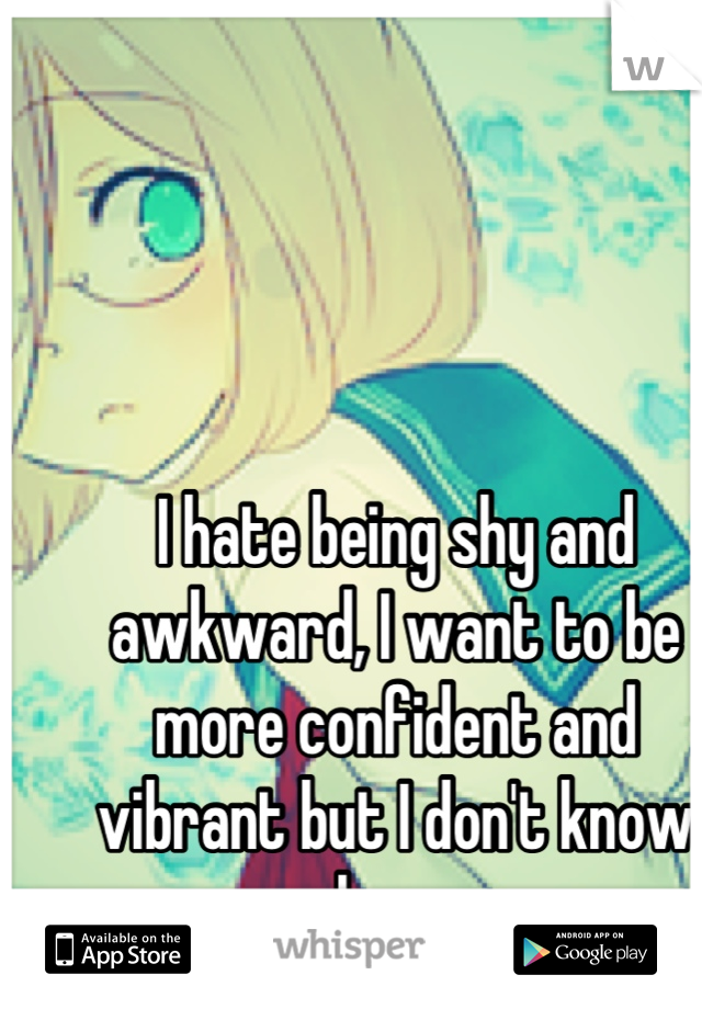 I hate being shy and awkward, I want to be more confident and vibrant but I don't know how 