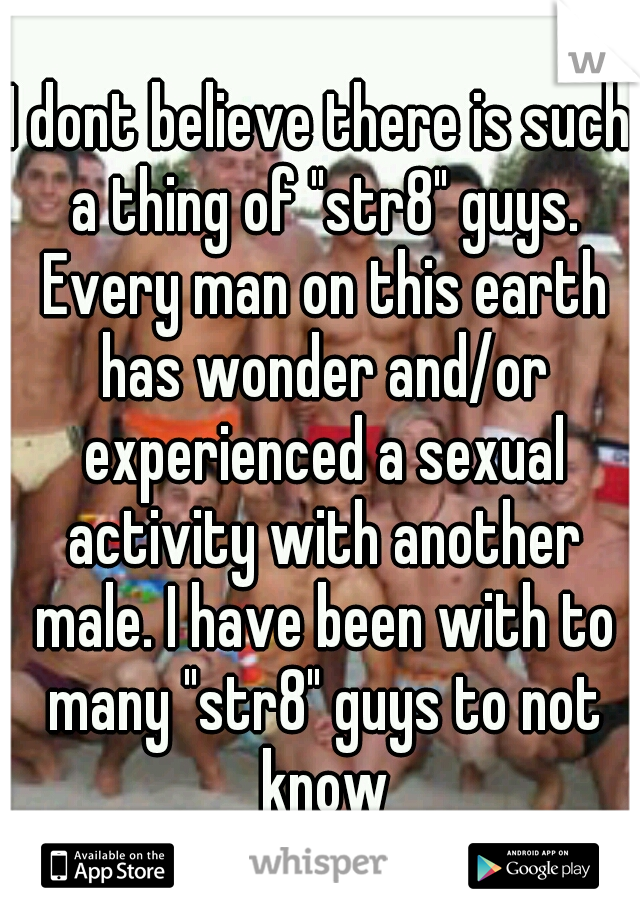 I dont believe there is such a thing of "str8" guys. Every man on this earth has wonder and/or experienced a sexual activity with another male. I have been with to many "str8" guys to not know