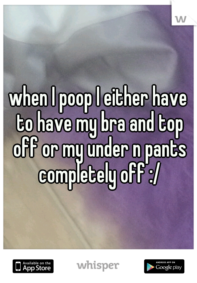 when I poop I either have to have my bra and top off or my under n pants completely off :/
