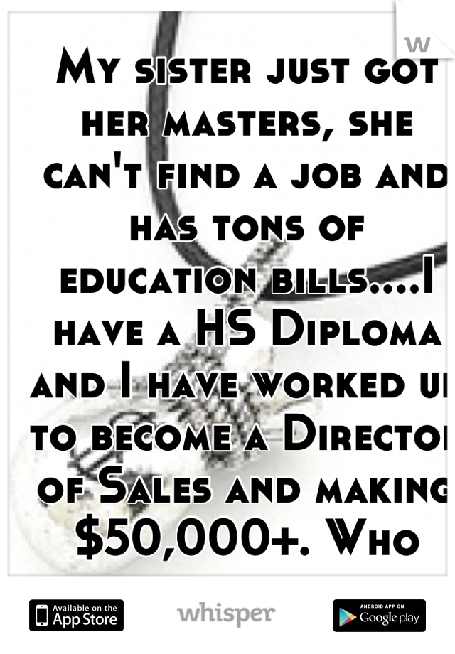 My sister just got her masters, she can't find a job and has tons of education bills....I have a HS Diploma and I have worked up to become a Director of Sales and making $50,000+. Who would of thought 