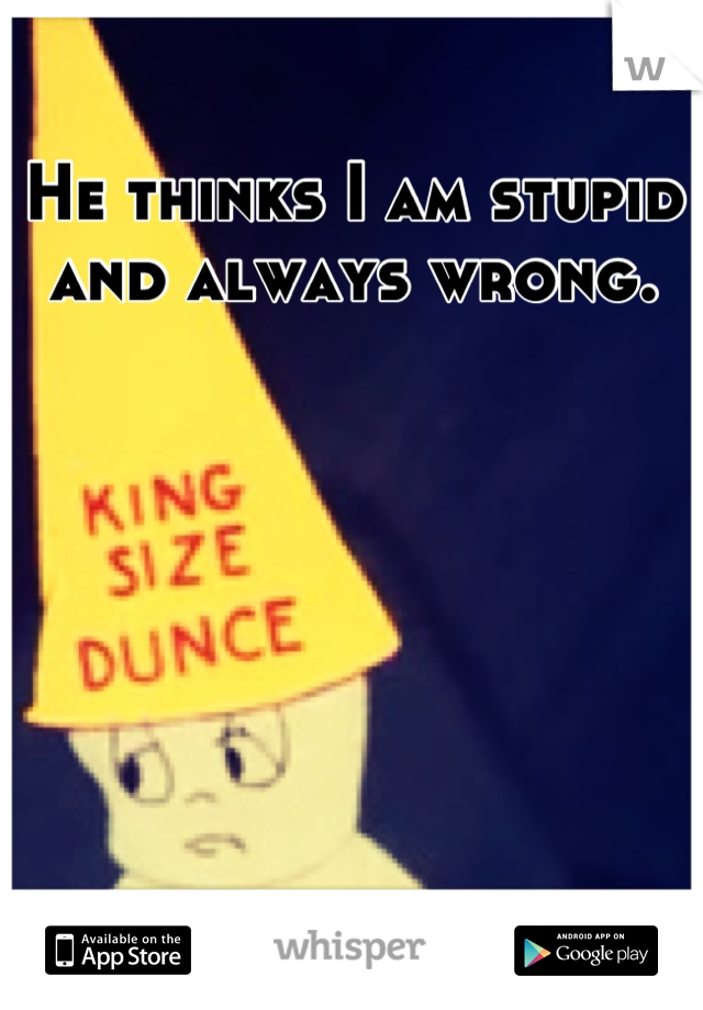 He thinks I am stupid and always wrong.