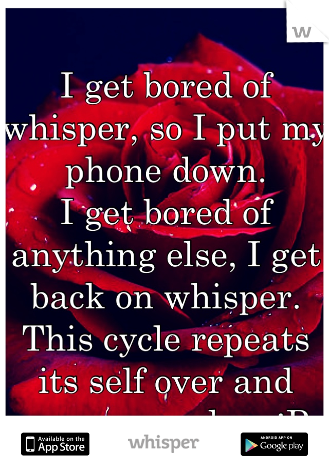 I get bored of whisper, so I put my phone down.
I get bored of anything else, I get back on whisper.
This cycle repeats its self over and over every day. :P