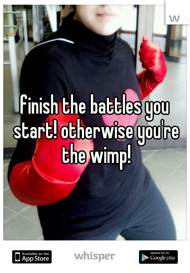 finish the battles you start! otherwise you're the wimp!