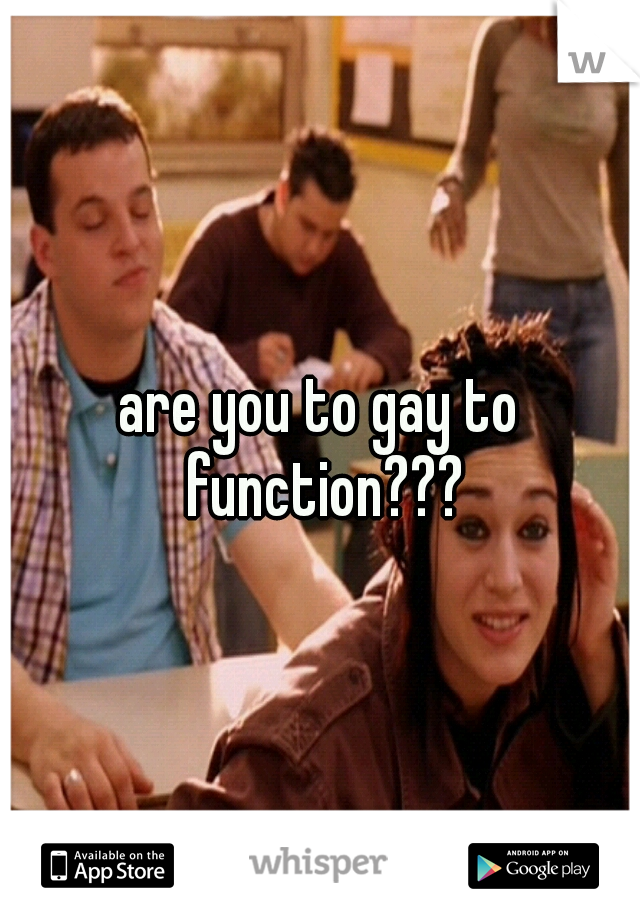 are you to gay to function???