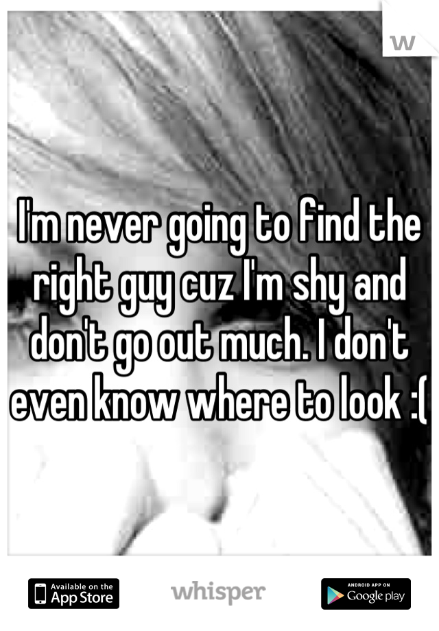 I'm never going to find the right guy cuz I'm shy and don't go out much. I don't even know where to look :(