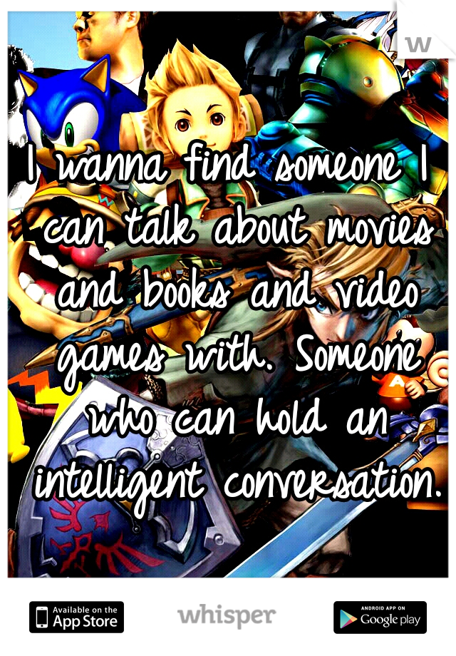 I wanna find someone I can talk about movies and books and video games with. Someone who can hold an intelligent conversation.