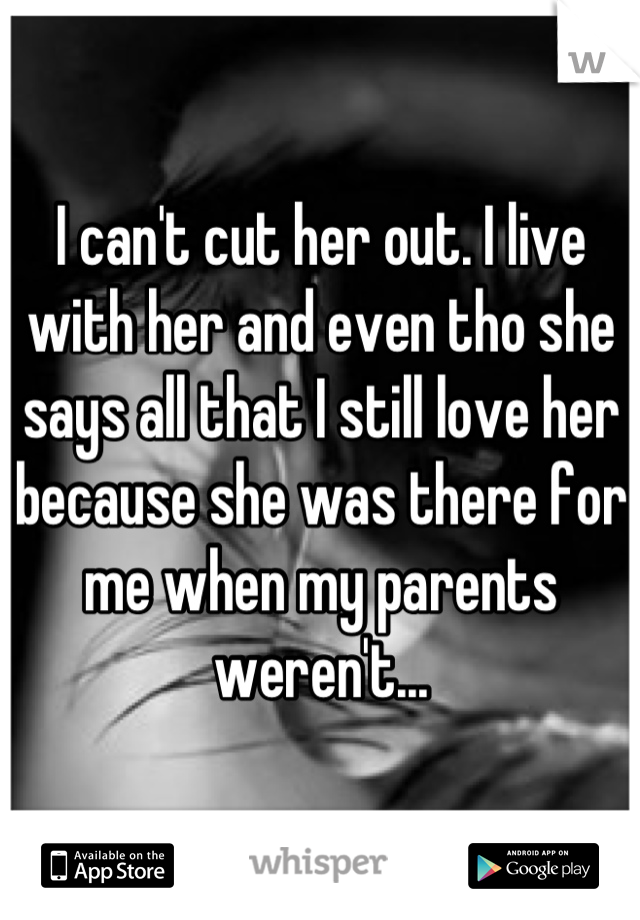 I can't cut her out. I live with her and even tho she says all that I still love her because she was there for me when my parents weren't...