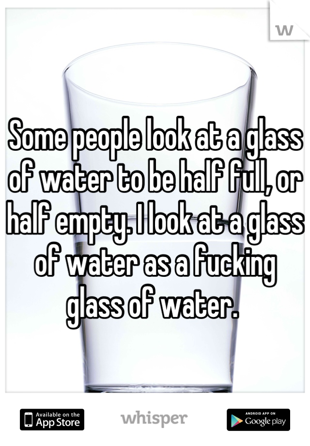 Some people look at a glass of water to be half full, or half empty. I look at a glass of water as a fucking glass of water. 