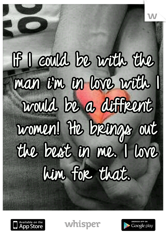 If I could be with the man i'm in love with I would be a diffrent women! He brings out the best in me. I love him for that.