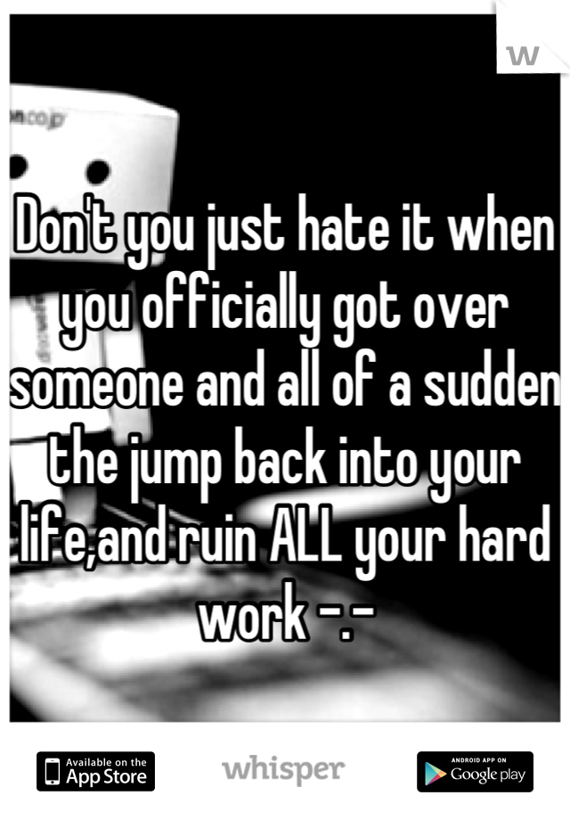 Don't you just hate it when you officially got over someone and all of a sudden the jump back into your life,and ruin ALL your hard work -.-